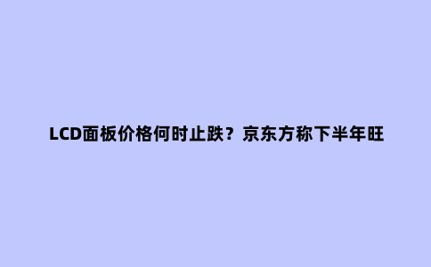 LCD面板价格何时止跌?京东方称下半年旺季有望带动需求好转