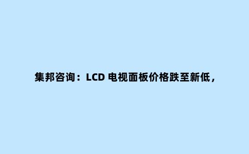 集邦咨询:LCD 电视面板价格跌至新低,第三季面板厂产能喊减