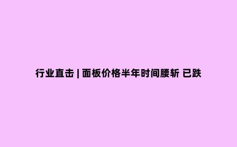 行业直击 | 面板价格半年时间腰斩 已跌至上轮周期底部 行业拐点出现了?