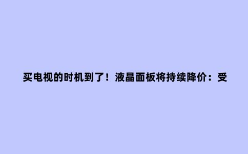 买电视的时机到了!液晶面板将持续降价:受运输成本和需求影响