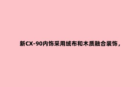 新CX-90内饰采用绒布和木质融合装饰，这是你喜欢马自达的原因？