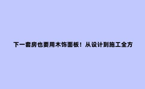 下一套房也要用木饰面板！从设计到施工全方位攻略，性价比太高了