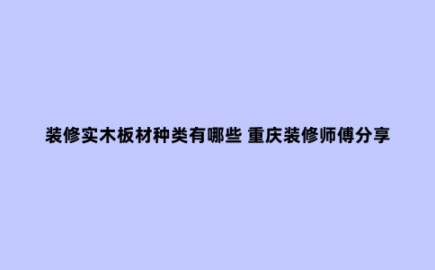 装修实木板材种类有哪些 重庆装修师傅分享实木板材如何选购