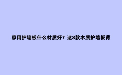 家用护墙板什么材质好?这8款木质护墙板背景墙如何?