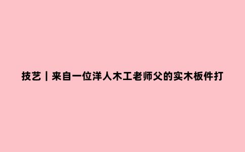 技艺|来自一位洋人木工老师父的实木板件打磨心得