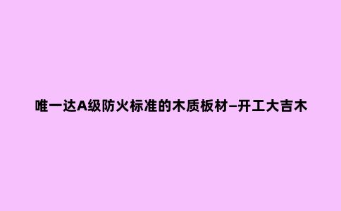 ***达A级防火标准的木质板材—开工大吉木质全能板