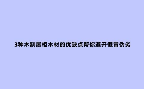 3种木制展柜木材的优缺点帮你避开假冒伪劣的坑