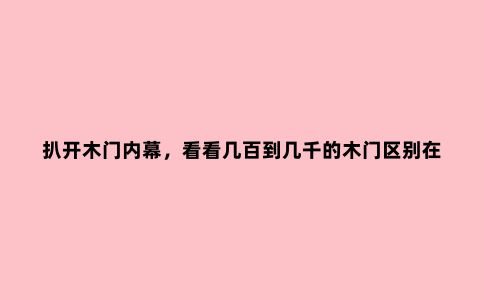 扒开木门内幕，看看几百到几千的木门区别在哪里？