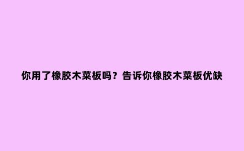 你用了橡胶木菜板吗?告诉你橡胶木菜板优缺点,让你避免踩雷