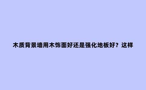木质背景墙用木饰面好还是强化地板好?这样一对比看完全明白了!