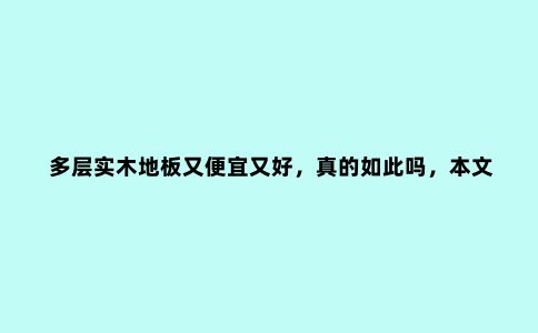 多层实木地板又便宜又好,真的如此吗,本文详细剖析这类产品