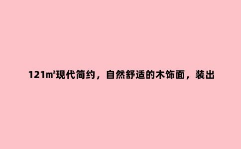121㎡现代简约,自然舒适的木饰面,装出惬意优雅的体验
