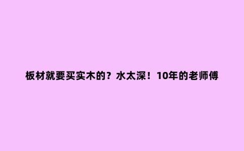 板材就要买实木的?水太深!10年的老师傅教你如何选择板材