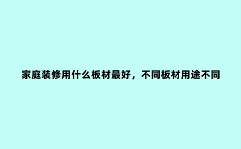 家庭装修用什么板材***好,不同板材用途不同,这些选择要点要知道