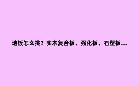 地板怎么挑?实木复合板、强化板、石塑板……你会区分吗?