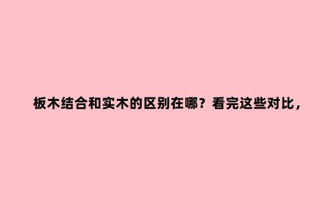 板木结合和实木的区别在哪?看完这些对比,你就知道该怎么选了