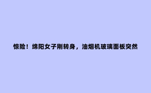惊险!绵阳女子刚转身,油烟机玻璃面板突然炸裂……