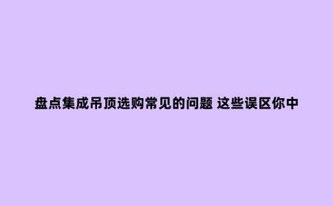 盘点集成吊顶选购常见的问题 这些误区你中招了吗?