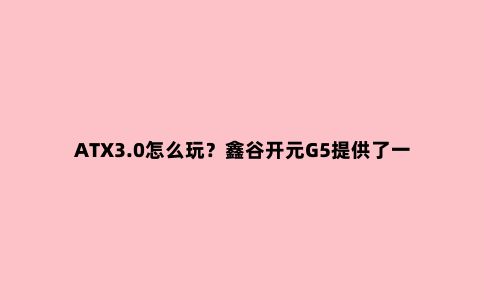 ATX3.0怎么玩?鑫谷开元G5提供了一个非常不错的基础
