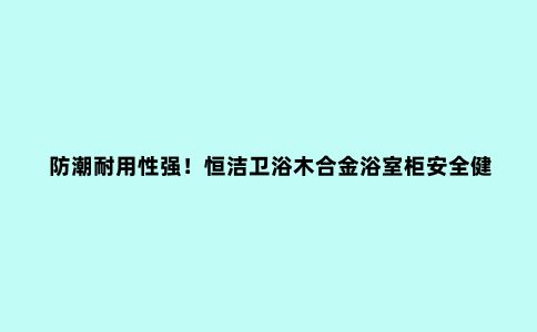 防潮耐用性强!恒洁卫浴木合金浴室柜安全健康,细节贴心到位