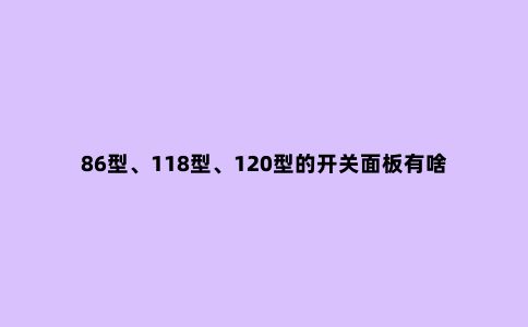 86型、118型、120型的开关面板有啥区别?家庭装修用哪种好?