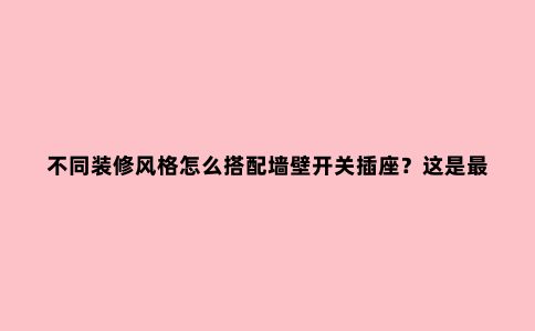 不同装修风格怎么搭配墙壁开关插座?这是***全的装修攻略