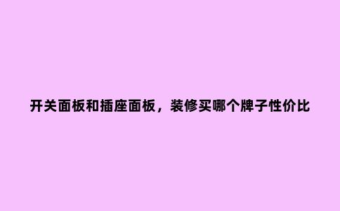 开关面板和插座面板,装修买哪个牌子性价比高?别再选错了