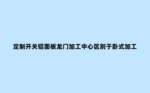 定制开关铝面板龙门加工中心区别于卧式加工中心