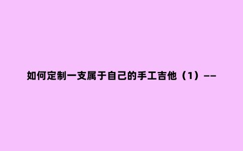 如何定制一支属于自己的手工吉他(1)——面板篇