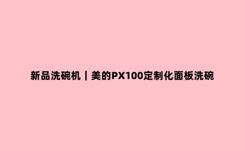 新品洗碗机|美的PX100定制化面板洗碗机中***配置了