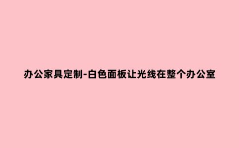 办公家具定制-白色面板让光线在整个办公室中流动