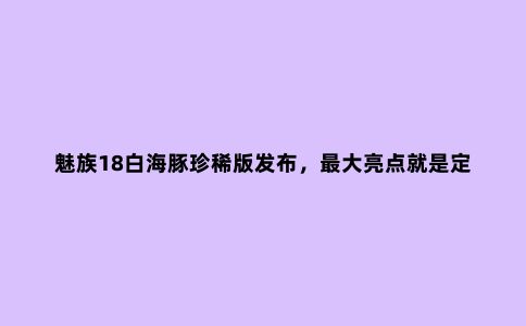 魅族18白海豚珍稀版发布，***大亮点就是定制的白色面板
