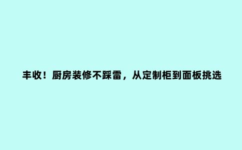 丰收!厨房装修不踩雷,从定制柜到面板挑选,一文搞定