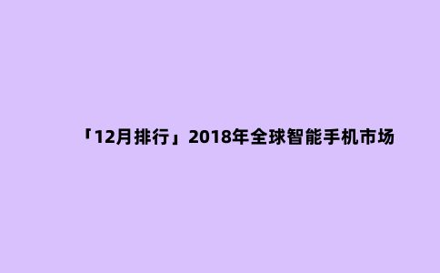 「12月排行」2018年***智能手机市场***下滑,面板需求趋于定制化