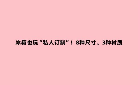 冰箱也玩“私人订制”!8种尺寸、3种材质面板、9种颜色…想怎么配,就怎么配