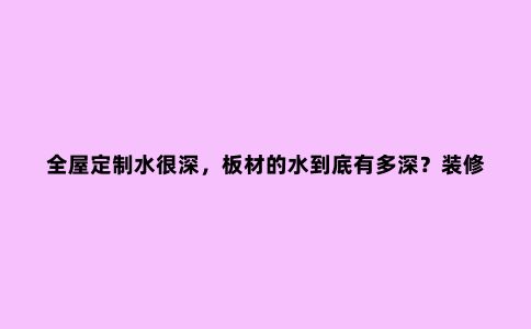 全屋定制水很深,板材的水到底有多深?装修做柜子板子到底...