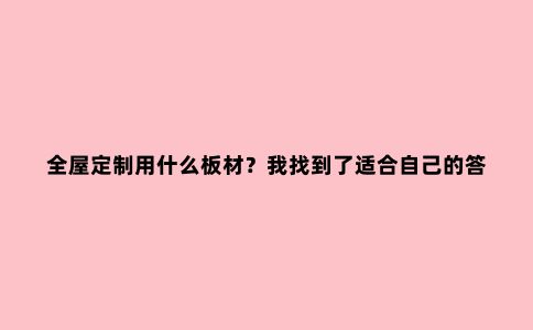 全屋定制用什么板材?我找到了适合自己的答案!