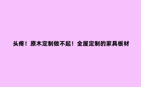 头疼!原木定制做不起!全屋定制的家具板材,到底应该怎么选?