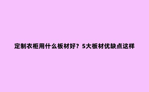 定制衣柜用什么板材好？5大板材优缺点这样一对比，一目了然