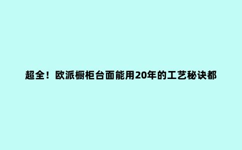 超全！欧派橱柜台面能用20年的工艺秘诀都在这！