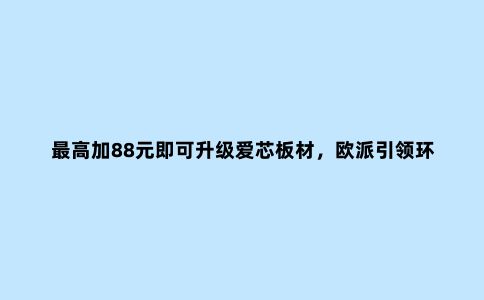 ***高加88元即可升级爱芯板材,欧派***环保定制进入“平价时代”