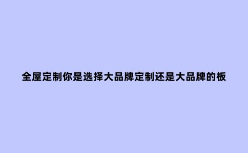 全屋定制你是选择大品牌定制还是大品牌的板材?记住五点不...