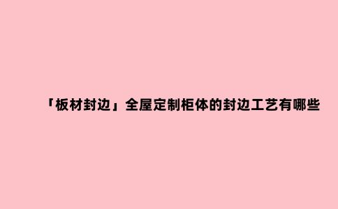 「板材封边」全屋定制柜体的封边工艺有哪些?