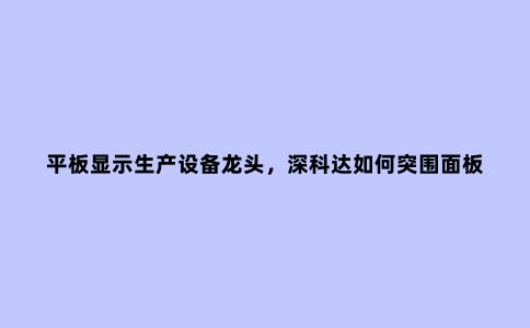 平板显示生产设备龙头,深科达如何突围面板行业过渡期?