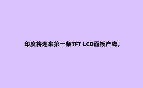 印度将迎来***条TFT LCD面板产线,由群创提供产品与技术服务