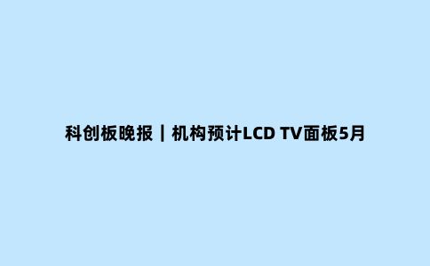 科创板晚报｜机构预计LCD TV面板5月维持上涨趋势 必易微再次上调电源IC价格