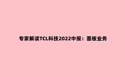 专家解读TCL科技2022中报:面板业务触底,但光伏及半导体业务发展亮眼