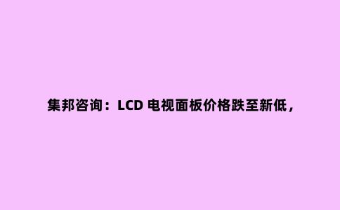 集邦咨询:LCD 电视面板价格跌至新低,第三季面板厂产能喊减