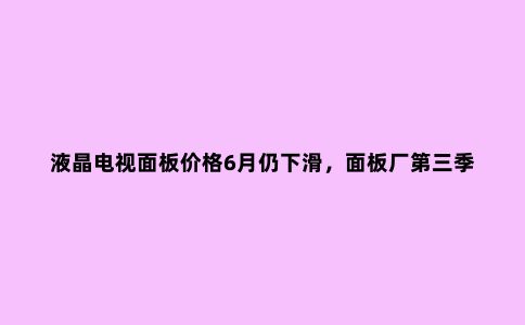 液晶电视面板价格6月仍下滑,面板厂第三季度计划减产