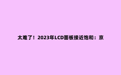 太难了!2023年LCD面板接近饱和:京东方等或寻求其它出路